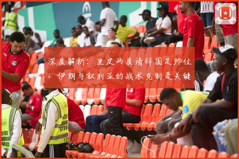 深度解析：里皮两度请辞国足帅位，伊朗与叙利亚的战术克制是关键