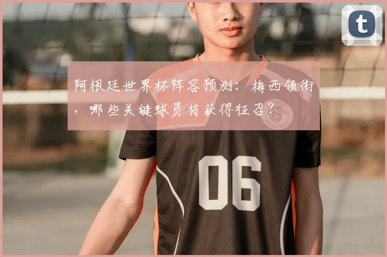 阿根廷世界杯阵容预测：梅西领衔，哪些关键球员将获得征召？