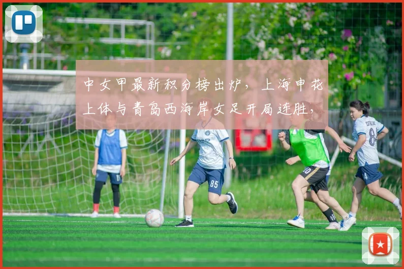 中女甲最新积分榜出炉，上海申花上体与青岛西海岸女足开局连胜，附球队赛程与阵容分析