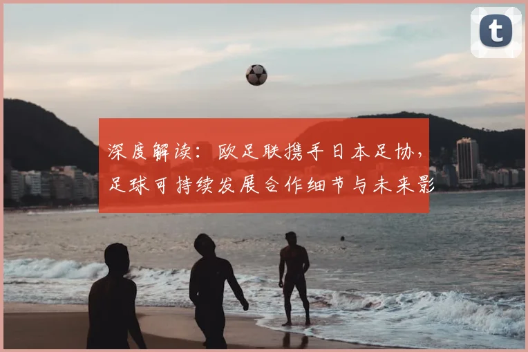 深度解读：欧足联携手日本足协，足球可持续发展合作细节与未来影响