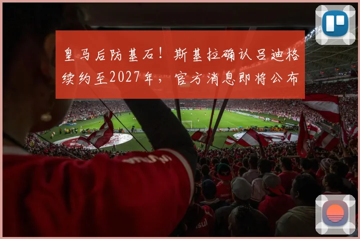 皇马后防基石！斯基拉确认吕迪格续约至2027年，官方消息即将公布