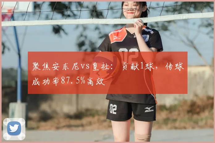 聚焦安东尼vs皇社:贡献1球,传球成功率87.5%高效