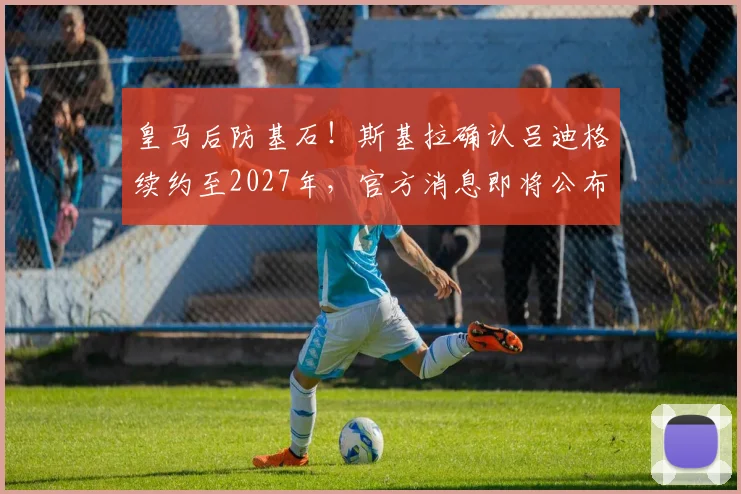 皇马后防基石！斯基拉确认吕迪格续约至2027年，官方消息即将公布